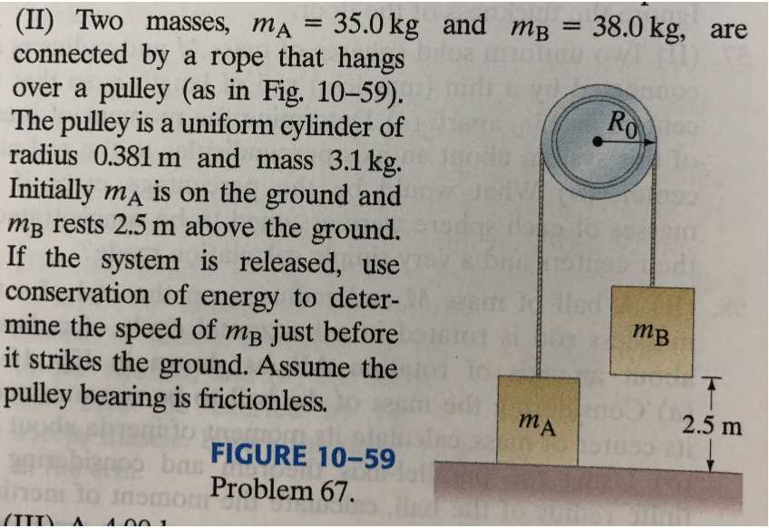 (II) Two masses, mA = 35.0 kg and mB = 38.0 kg, are
connected by a rope that hangs
over a pulley (as in Fig. 10-59).
The pulley is a uniform cylinder of
radius 0.381 m and mass 3.1 kg.
Initially ma is on the ground and
mB rests 2.5 m above the ground.
If the system is released, use
conservation of energy to deter-
mine the speed of mB just before
it strikes the ground. Assume the
pulley bearing is frictionless.
%3D
RO
mB
mA
2.5 m
FIGURE 10-59
ba
Problem 67.
inoni lo
(IID) A.
