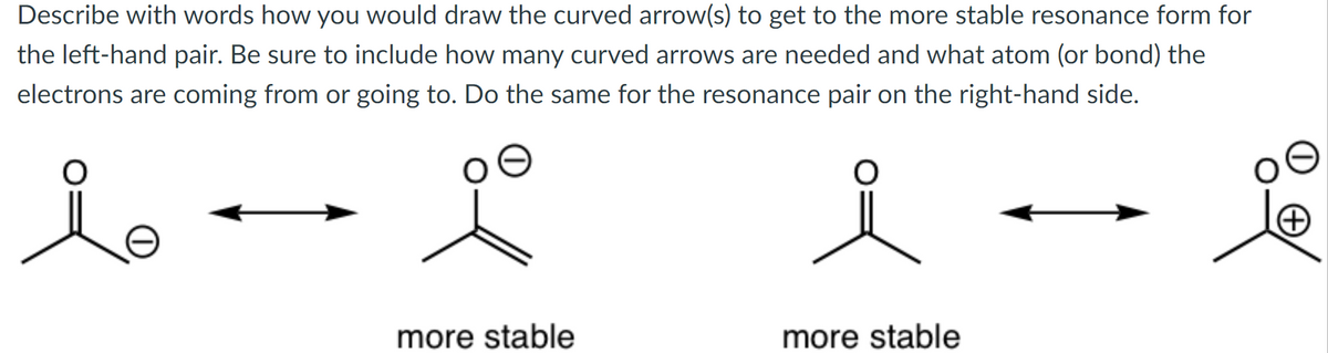 Describe with words how you would draw the curved arrow(s) to get to the more stable resonance form for
the left-hand pair. Be sure to include how many curved arrows are needed and what atom (or bond) the
electrons are coming from or going to. Do the same for the resonance pair on the right-hand side.
more stable
more stable
