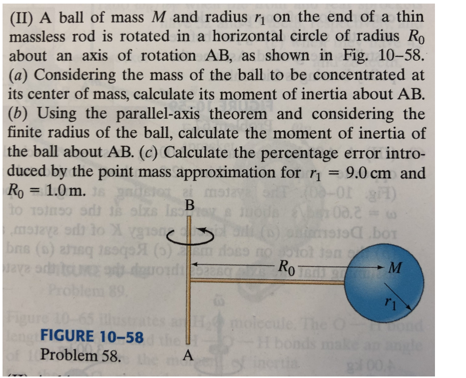 (II) A ball of mass M and radius r on the end of a thin
massless rod is rotated in a horizontal circle of radius Ro
about an axis of rotation AB, as shown in Fig. 10-58.
(a) Considering the mass of the ball to be concentrated at
its center of mass, calculate its moment of inertia about AB.
(b) Using the parallel-axis theorem and considering the
finite radius of the ball, calculate the moment of inertia of
the ball about AB. (c) Calculate the percentage error intro-
duced by the point mass approximation for r
1.0 m. s
9.0 cm and
%3D
Ro
to Toinso odt 1s oizs IsB
gadsion ai m
%3D
08.2
(E 10-0
boT
Ro
UKE or da
Problem 89.
► M
10-65
FIGURE 10-58
molecule. The
H bonds
incrtia
Problem 58.
A
gl00A
