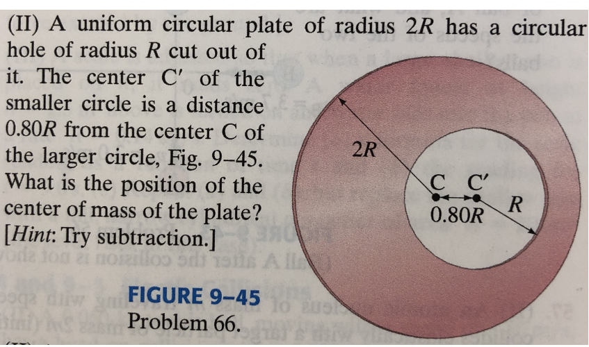 (II) A uniform circular plate of radius 2R has a circular
hole of radius R cut out of
Hed
it. The center C' of the
smaller circle is a distance
0.80R from the center C of
2R
the larger circle, Fig. 9-45.
What is the position of the
center of mass of the plate?
[Hint: Try subtraction.]
illoo ods
CC'
0.80R
Al
diivw
FIGURE 9-45
Arp ebc
Problem 66. AYA HM
