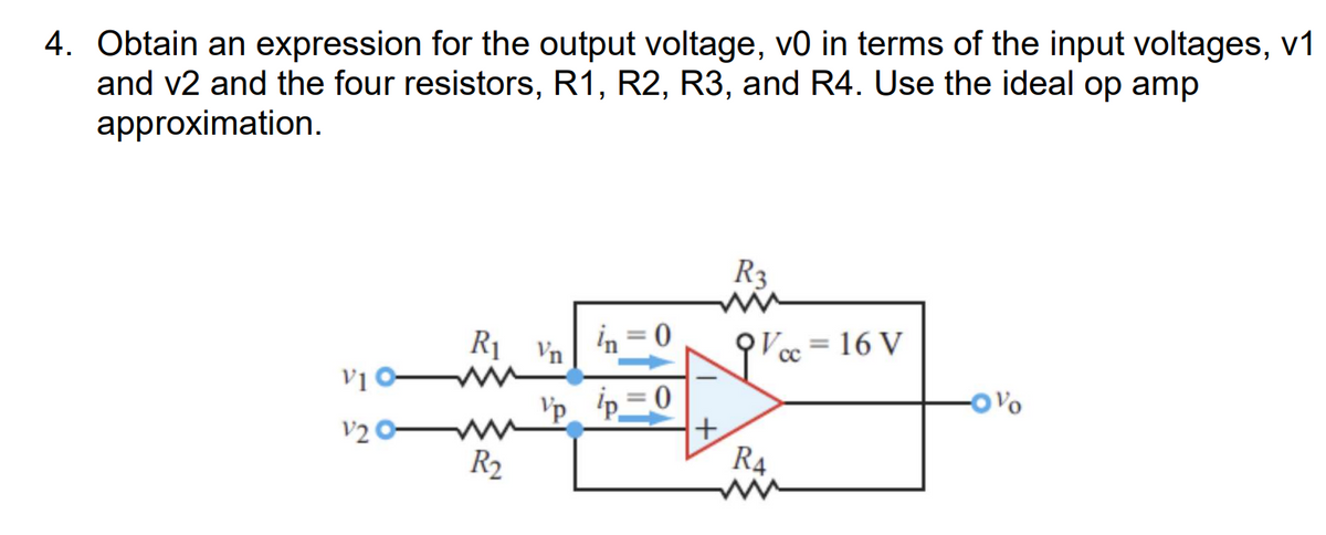 4. Obtain an expression for the output voltage, v0 in terms of the input voltages, v1
and v2 and the four resistors, R1, R2, R3, and R4. Use the ideal op amp
approximation.
R3
R₁ Vn
in=0
=
= 16 V
CC
V1 0-
Vp p=0
-OV
V2
+
R₂
R4