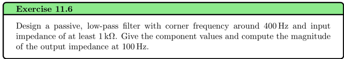 Exercise 11.6
Design a passive, low-pass filter with corner frequency around 400 Hz and input
impedance of at least 1 kn. Give the component values and compute the magnitude
of the output impedance at 100 Hz.