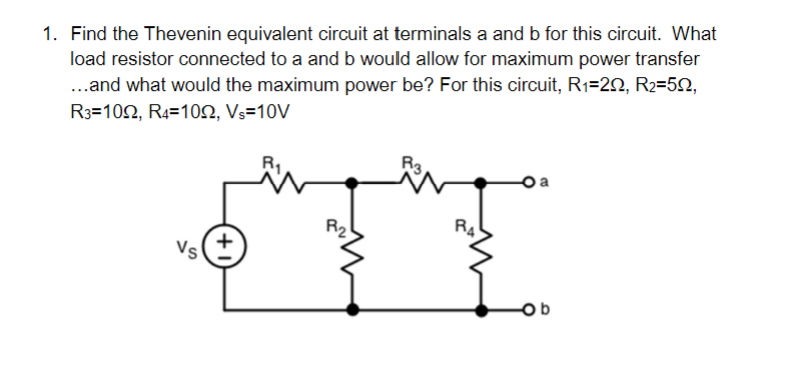 1. Find the Thevenin equivalent circuit at terminals a and b for this circuit. What
load resistor connected to a and b would allow for maximum power transfer
...and what would the maximum power be? For this circuit, R₁=2, R₂=502,
R3-1022, R4 1022, Vs=10V
Vs
+
R3
Ob
