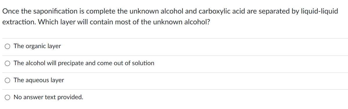 Once the saponification is complete the unknown alcohol and carboxylic acid are separated by liquid-liquid
extraction. Which layer will contain most of the unknown alcohol?
The organic layer
The alcohol will precipate and come out of solution
The aqueous layer
No answer text provided.