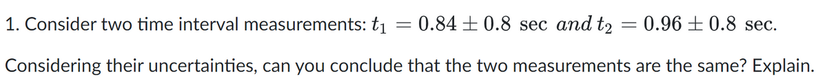 1. Consider two time interval measurements: t1 = 0.84±0.8 sec and t2 = 0.96 ± 0.8 sec.
Considering their uncertainties, can you conclude that the two measurements are the same? Explain.
