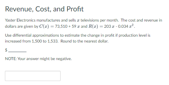 Revenue, Cost, and Profit
Yaster Electronics manufactures and sells a televisions per month. The cost and revenue in
dollars are given by C'(x) = 73,510+59 x and R(x) = 203 x -0.034x².
Use differential approximations to estimate the change in profit if production level is
increased from 1,500 to 1,533. Round to the nearest dollar.
$
NOTE: Your answer might be negative.