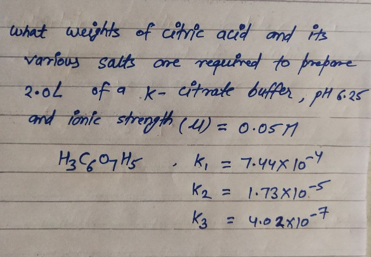what weishts of citrie acd and is
variouy satts ore requtred to prepore
of a k- itrate buffer, pH 6-25
2.02
and fonte strenyth (4) = 0.0sM
K, = 7.44X1oY
K2 = 1.73X)o5
%3D
K3
-子
= 4.02X10
