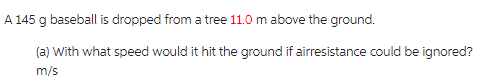 A 145 g baseball is dropped from a tree 11.0 m above the ground.
(a) with what speed would it hit the ground if airresistance could be ignored?
m/s