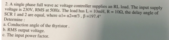 2. A single phase full wave ac voltage controller supplies an RL load. The input supply
voltage is 230V, RMS at 50Hz. The load has L= 10mH, R = 1052, the delay angle of
SCR 1 and 2 are equal, where al=a2=/3, B=197.4°
Determine :
a. Conduction angle of the thyristor.
b. RMS output voltage.
c. The input power factor.