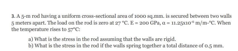 3. A 5-m rod having a uniform cross-sectional area of 1000 sq.mm. is secured between two walls
5 meters apart. The load on the rod is zero at 27 °C. E = 200 GPa, a = 11.25x106 m/m-°C. When
the temperature rises to 57°C:
a) What is the stress in the rod assuming that the walls are rigid.
b) What is the stress in the rod if the walls spring together a total distance of o.5 mm.
