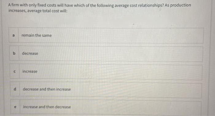 A firm with only fixed costs will have which of the following average cost relationships? As production
increases, average total cost will:
a
remain the same
b.
decrease
increase
decrease and then increase
increase and then decrease
