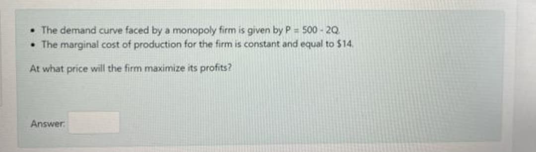 • The demand curve faced by a monopoly firm is given by P 500-2Q
• The marginal cost of production for the firm is constant and equal to $14.
At what price will the firm maximize its profits?
Answer.
