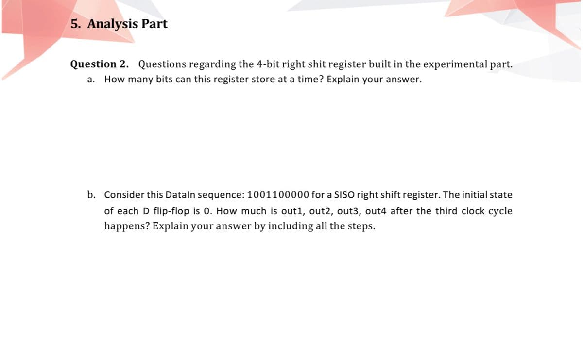 5. Analysis Part
Question 2. Questions regarding the 4-bit right shit register built in the experimental part.
a. How many bits can this register store at a time? Explain your answer.
b. Consider this Dataln sequence: 1001100000 for a SISO right shift register. The initial state
of each D flip-flop is 0. How much is out1, out2, out3, out4 after the third clock cycle
happens? Explain your answer by including all the steps.
