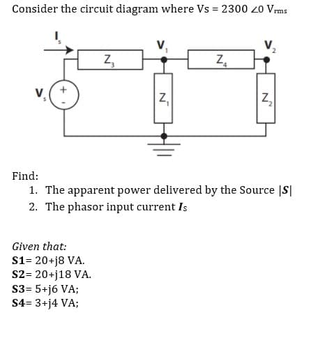 Consider the circuit diagram where Vs = 2300 20 Vrms
V,
Z,
Find:
1. The apparent power delivered by the Source |S|
2. The phasor input current Is
Given that:
S1= 20+j8 VA.
S2= 20+j18 VA.
S3= 5+j6 VA;
S4= 3+j4 VA;
