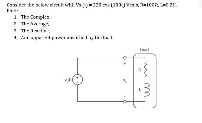 Consider the below circuit with Vs (t) = 220 cos (100t) Vrms, R=1002, L=0.2H.
Find:
1. The Complex,
2. The Average,
3. The Reactive,
4. And apparent power absorbed by the load.
Load

