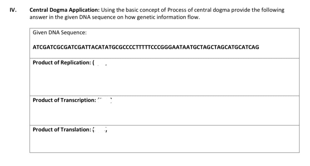 Central Dogma Application: Using the basic concept of Process of central dogma provide the following
answer in the given DNA sequence on how genetic information flow.
IV.
Given DNA Sequence:
ATCGATCGCGATCGATTACATATGCGCCCCTTTTTCCCGGGAATAATGCTAGCTAGCATGCATCAG
Product of Replication: (
Product of Transcription:
Product of Translation: {.
