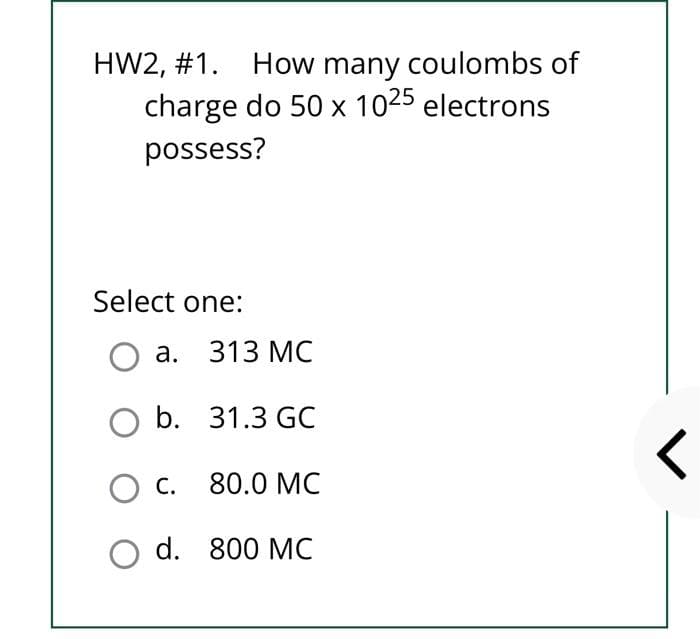 HW2, #1. How many coulombs of
charge do 50 x 1025 electrons
possess?
Select one:
O a. 313 MC
O b. 31.3 GC
C. 80.0 MC
800 MC
O d.
<