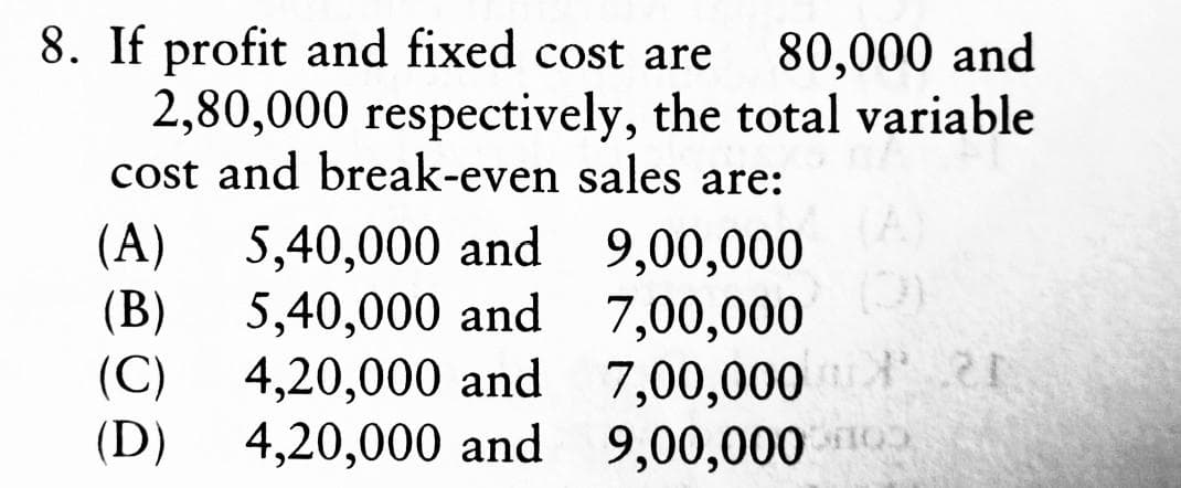 8. If profit and fixed cost are 80,000 and
2,80,000 respectively, the total variable
cost and break-even sales are:
(A) 5,40,000 and
9,00,000
(B)
5,40,000 and
7,00,000
(C) 4,20,000 and
7,00,000 20
(D)
4,20,000 and
9,00,000
