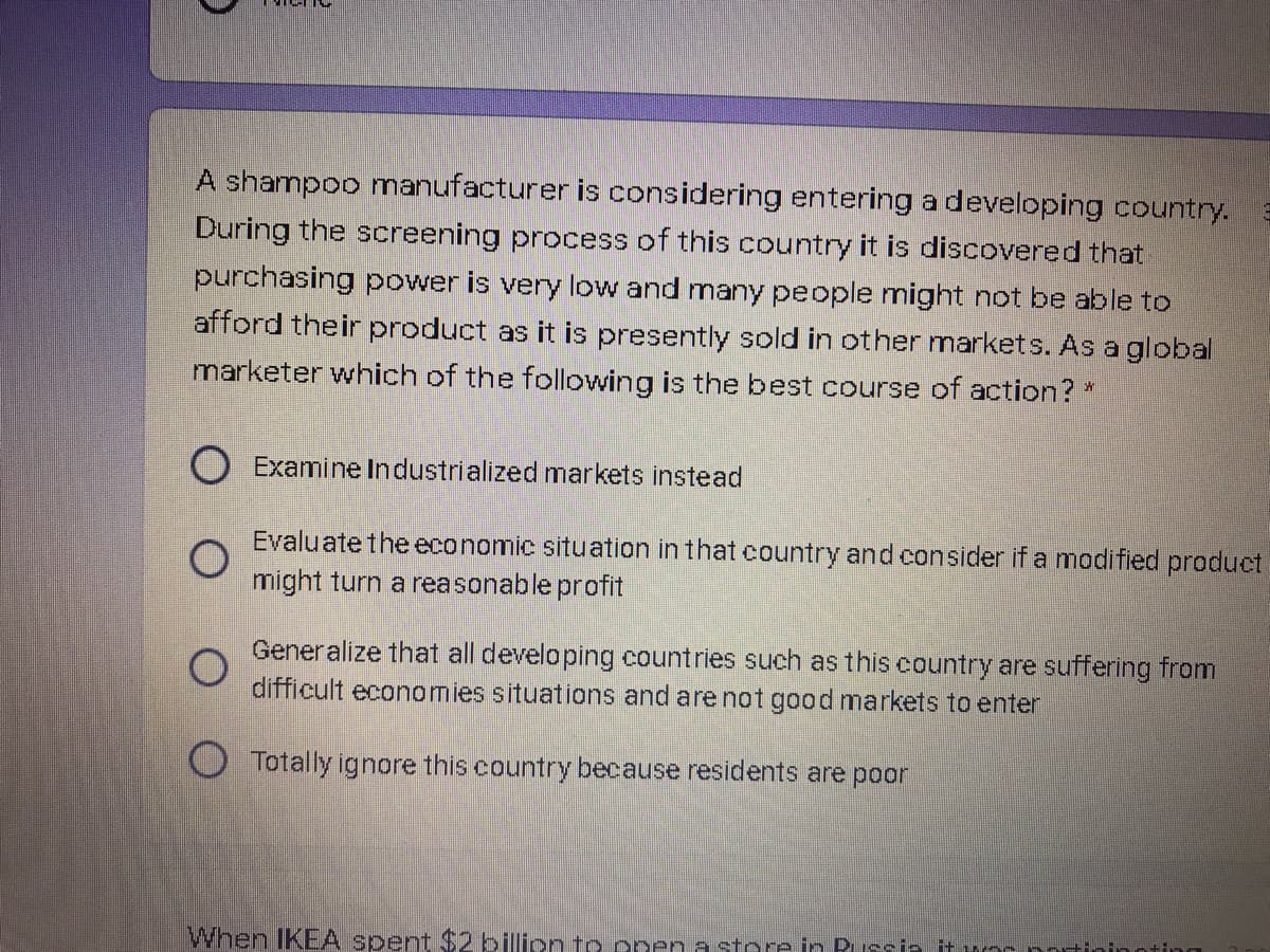 A shampoo manufacturer is considering entering a developing country.
During the screening process of this country it is discovered that
purchasing power is very low and many people might not be able to
afford their product as it is presently sold in other markets. As a global
marketer which of the following is the best course of action? *
O Examine Industrialized markets instead
Evaluate the economic situation in that country and consider if a modified product
might turn a reasonable profit
Generalize that all developing countries such as this country are suffering from
difficult economies situations and are not good markets to enter
O Totally ignore this country because residents are poor
When IKEA spent $2 billion to ppen a store in Pussia it wos potininoting
