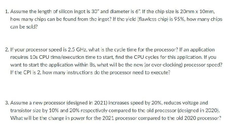 1. Assume the length of silicon ingot is 30" and diameter is 6". If the chip size is 20mm x 10mm,
how many chips can bc found from the ingot? If the yicld (flawlcss chip) is 95%, how many chips
can be sold?
2. If your processor speed is 2.5 GHz, what is the cycle time for the processor? If an application
requires 10s CPU time/execution time to start, find the CPU cycles for this application. If you
want to start the application within 8s, what will bc the ncw (or over-clocking) proccssor spccd?
If the CPI is 2, how many instructions do the processor need to execute?
3. Assume a new processor (designed in 2021) increases speed by 20%, reduces voltage and
transistor size by 10% and 20% respcctively compared to the old processor (dcsigned in 2020).
What will be the change in power for the 2021 processor compared to the old 2020 processor?
