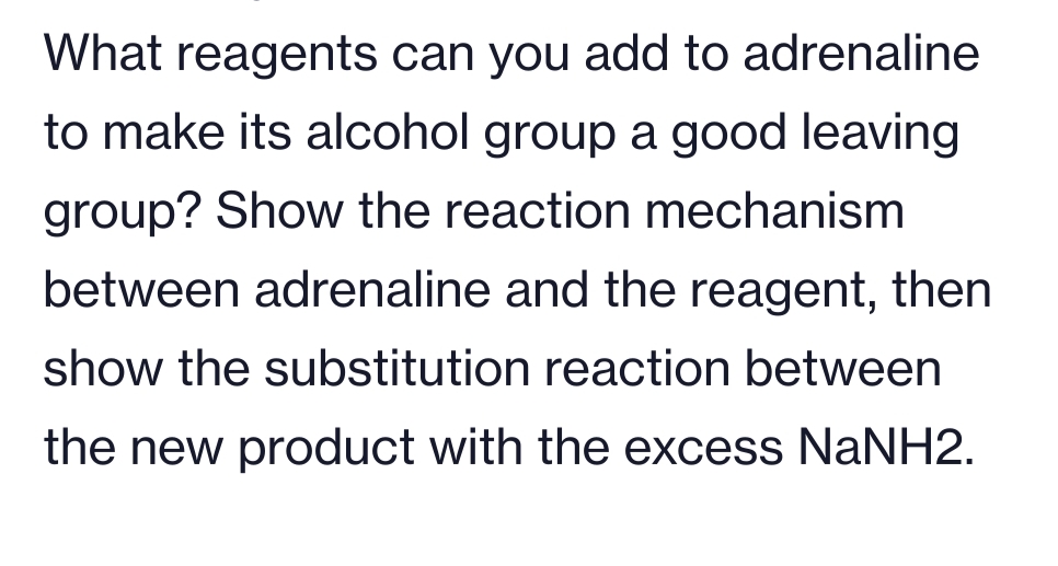 What reagents can you add to adrenaline
to make its alcohol group a good leaving
group? Show the reaction mechanism
between adrenaline and the reagent, then
show the substitution reaction between
the new product with the excess NaNH2.