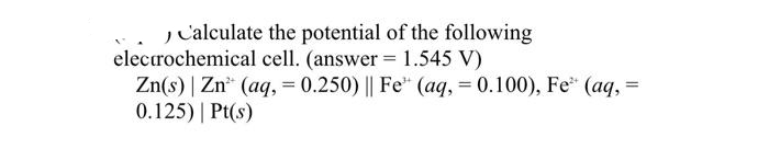 Calculate the potential of the following
electrochemical cell. (answer = 1.545 V)
Zn(s) | Zn (aq, 0.250) || Fe (aq, = 0.100), Fe (aq, =
0.125) | Pt(s)