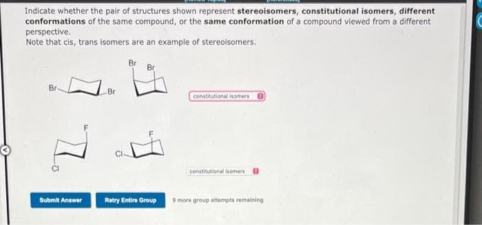 Indicate whether the pair of structures shown represent stereoisomers, constitutional isomers, different
conformations of the same compound, or the same conformation of a compound viewed from a different
perspective.
Note that cis, trans isomers are an example of stereoisomers.
Br
71.
Submit Answer
Br
Br
Br
Retry Entire Group
constitutional isomers
constitutional isomers
9 more group attempts remaining