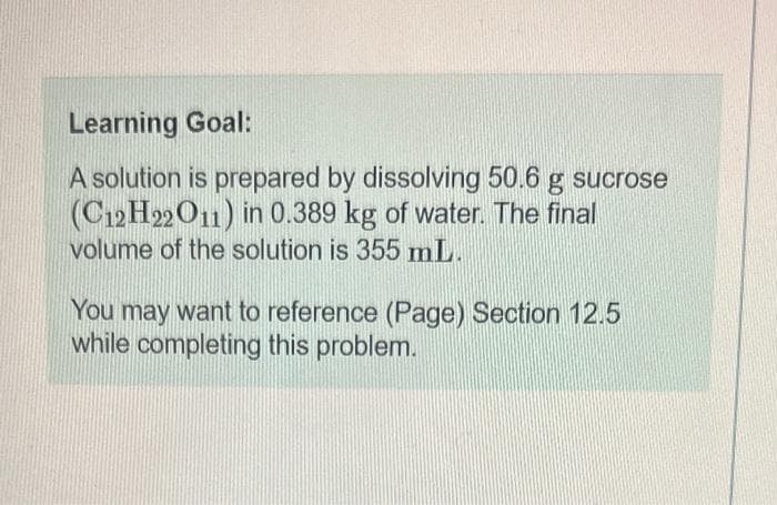 Learning Goal:
A solution is prepared by dissolving 50.6 g sucrose
(C12H22O11) in 0.389 kg of water. The final
volume of the solution is 355 mL.
You may want to reference (Page) Section 12.5
while completing this problem.