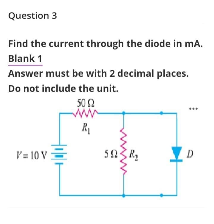 Question 3
Find the current through the diode in mA.
Blank 1
Answer must be with 2 decimal places.
Do not include the unit.
V= 10 V =
50 Ω
www
R₁
5023 R₂
D