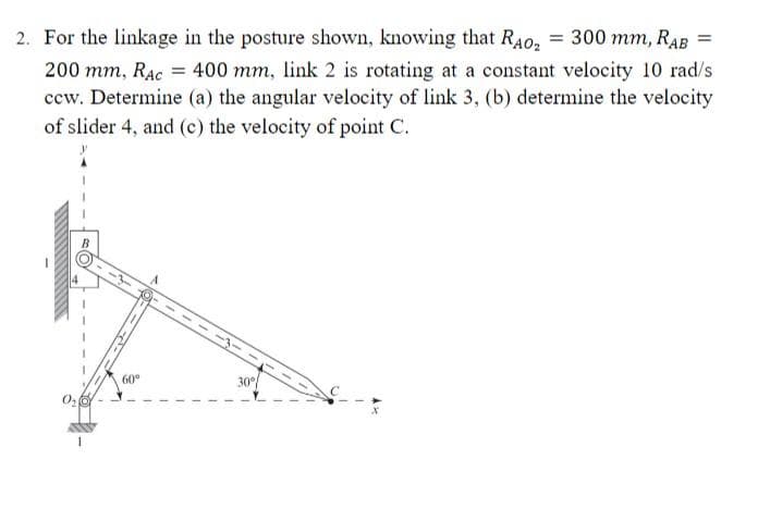 2. For the linkage in the posture shown, knowing that RA0₂ = 300 mm, RAB
200 mm, RAC = 400 mm, link 2 is rotating at a constant velocity 10 rad/s
ccw. Determine (a) the angular velocity of link 3, (b) determine the velocity
of slider 4, and (c) the velocity of point C.
1
60°
30°