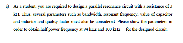 a) As a student, you are required to design a parallel resonance circuit with a resistance of 3
kO. Thus, several parameters such as bandwidth, resonant frequency, value of capacitor
and inductor and quality factor must also be considered. Please show the parameters in
order to obtain half power frequency at 94 kHz and 100 kHz for the designed circuit.
