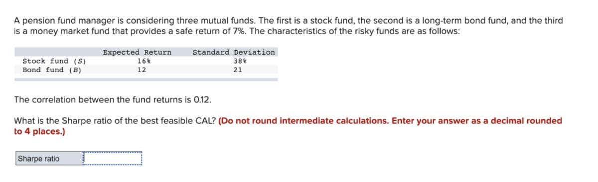 A pension fund manager is considering three mutual funds. The first is a stock fund, the second is a long-term bond fund, and the third
is a money market fund that provides a safe return of 7%. The characteristics of the risky funds are as follows:
Expected Return
16%
Standard Deviation
Stock fund (S)
Bond fund (B)
38%
12
21
The correlation between the fund returns is 0.12.
What is the Sharpe ratio of the best feasible CAL? (Do not round intermediate calculations. Enter your answer as a decimal rounded
to 4 places.)
Sharpe ratio
