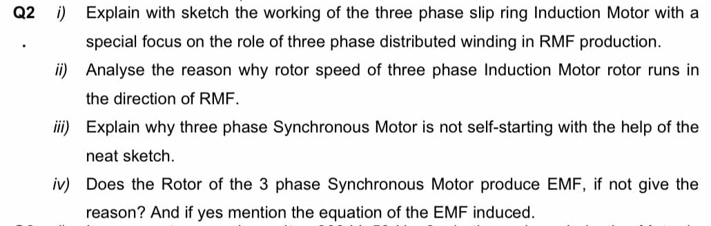 Q2 i) Explain with sketch the working of the three phase slip ring Induction Motor with a
special focus on the role of three phase distributed winding in RMF production.
ii) Analyse the reason why rotor speed of three phase Induction Motor rotor runs in
the direction of RMF.
ii) Explain why three phase Synchronous Motor is not self-starting with the help of the
neat sketch.
iv) Does the Rotor of the 3 phase Synchronous Motor produce EMF, if not give the
reason? And if yes mention the equation of the EMF induced.

