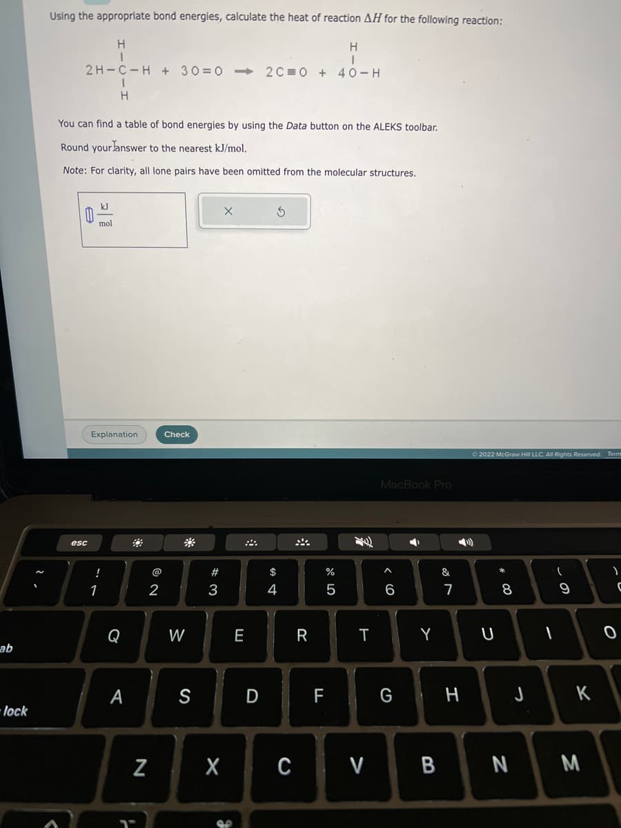 ab
lock
Using the appropriate bond energies, calculate the heat of reaction AH for the following reaction:
H
H
1
2H-C-H+30=0->> 2C 0 + 40-H
e
You can find a table of bond energies by using the Data button on the ALEKS toolbar.
Round your answer to the nearest kJ/mol.
Note: For clarity, all lone pairs have been omitted from the molecular structures.
esc
kJ
mol
1
!
1
H
Explanation
Q
A
N
NO
2
Check
W
S
#3
X
X
E
D
$
4
C
R
%
5
T
MacBook Pro
^
6
➡
Y
&
7
© 2022 McGraw Hill LLC. All Rights Reserved. Term
U
* 00
8
F G H J
(
1
9
K
V B N M
)
C
0