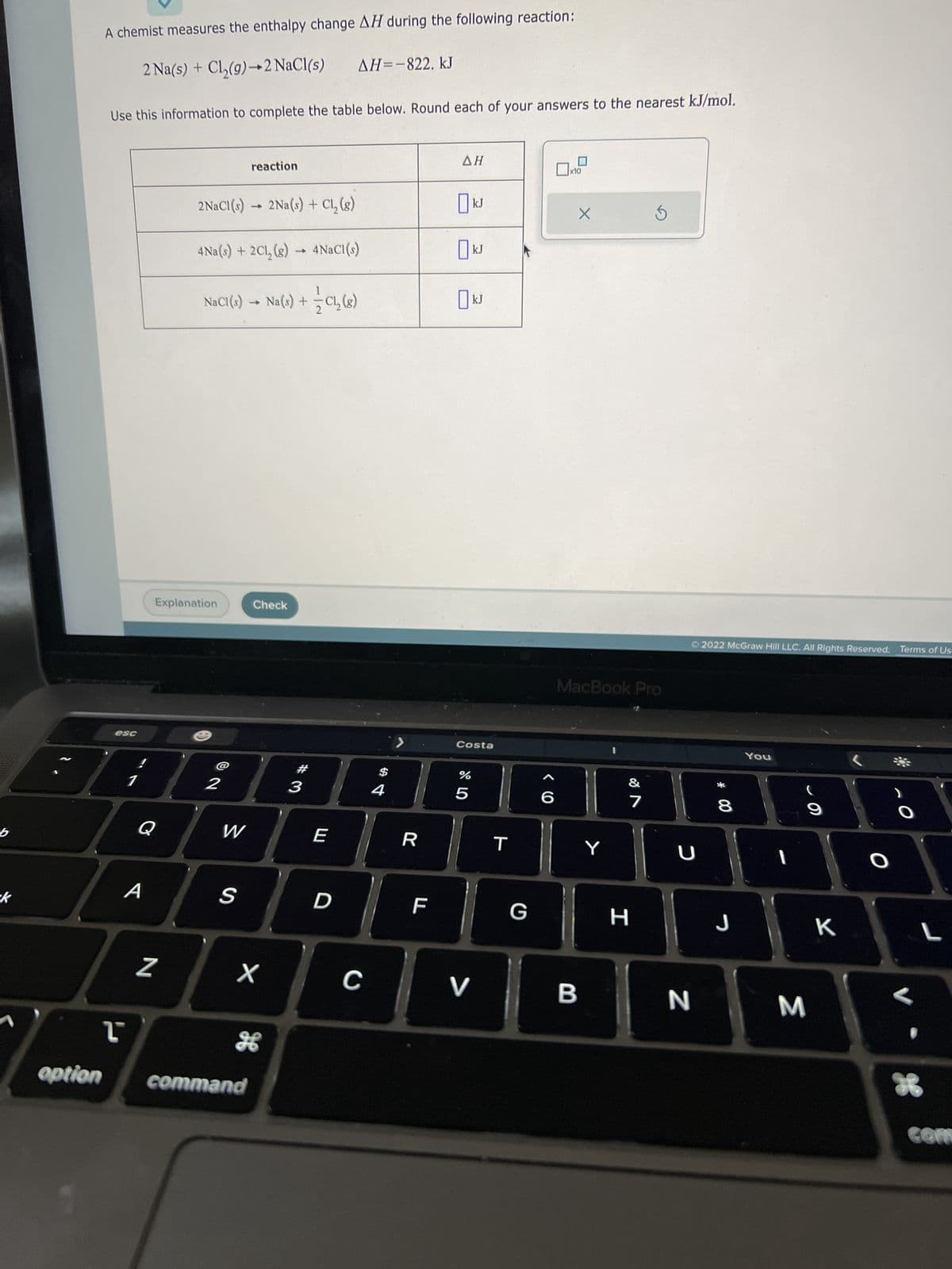 b
k
A chemist measures the enthalpy change AH during the following reaction:
2 Na(s) + Cl₂(g) →2 NaCl(s)
Use this information to complete the table below. Round each of your answers to the nearest kJ/mol.
esc
A
ľ
N
2NaCl(s)→ 2Na(s) + Cl₂ (8)
Explanation
4Na(s) + 2Cl₂(g) → 4NaCl(s)
1
NaCl (s) → Na(s) +
Na(s) + = C₁₂ (8)
2
reaction
W
S
Check
X
option command
H
#3
AH=-822. kJ
E
D
C
4
>
R
F
ΔΗ
☐ kJ
☐ kJ
ט
Costa
07 2⁰
%
kJ
5
V
T
G
>
6
x10
X
MacBook Pro
B
Y
&
7
H
U
N
2022 McGraw Hill LLC. All Rights Reserved. Terms of Us-
8
J
You
I
(
M
K
*
O
16
L