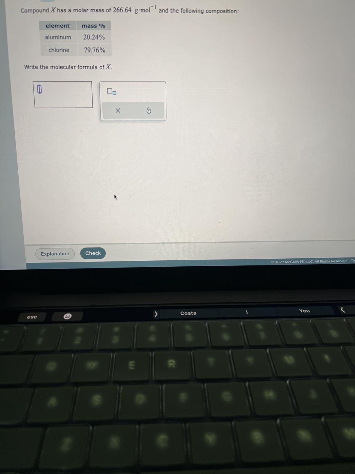 -1
Compound X has a molar mass of 266.64 g-mol and the following composition:
esc
element
aluminum
chlorine
Write the molecular formula of X.
W
Explanation
mass %
20.24%
79.76%
-
Check
WY
X
E
S
>
R
Costa
1
Ⓒ2022 McGraw Hill LLC. All Rights Reserved. Te
You