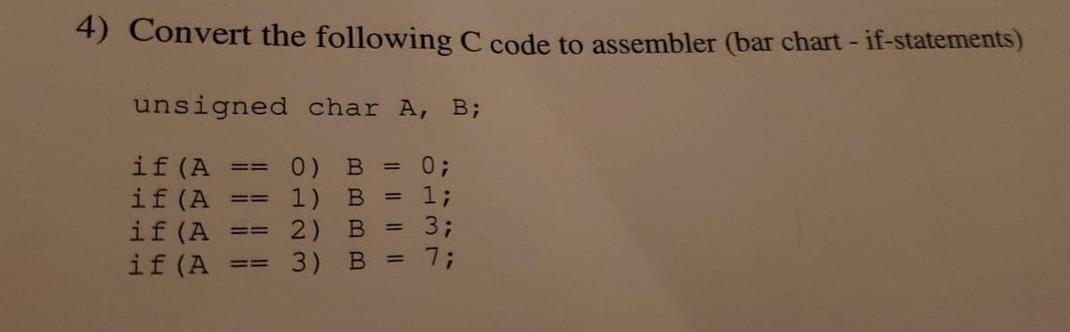4) Convert the following C code to assembler (bar chart-if-statements)
unsigned char A, B;
0) B = 0;
1) B
1;
2)
2) B
3)
if (A
if (A
if (A ==
if (A
= ==
==
=
=
B =
3;
7;