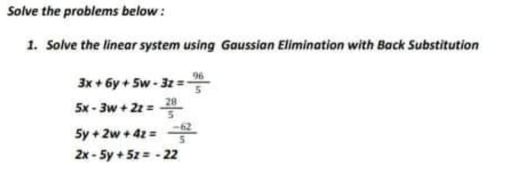 Solve the problems below :
1. Solve the linear system using Gaussian Elimination with Back Substitution
96
3x + 6y + 5w - 3z =
5x - 3w + 2z =
28
-62
5y + 2w + 42 =
2x - 5y + 5z = - 22
