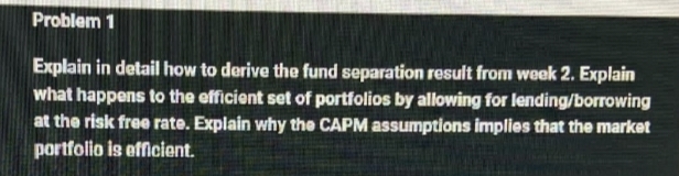 Problem 1
Explain in detail how to derive the fund separation result from week 2. Explain
what happens to the efficient set of portfolios by allowing for lending/borrowing
at the risk free rate. Explain why the CAPM assumptions implies that the market
portfolio is efficient.
