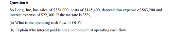 Question 6
So Long, Inc, has sales of $334,000, costs of $145,400, depreciation expense of $63,200 and
interest expense of $22,300. If the tax rate is 35%,
(a) What is the operating cash flow or OCF?
(b) Explain why interest paid is not a component of operating cash flow.
