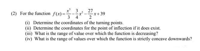 27
x+39
2
3
(2) For the function f(x)=
3 4
(i) Determine the coordinates of the turning points.
(ii) Determine the coordinates for the point of inflection if it does exist.
(iii) What is the range of value over which the function is decreasing?
(iv) What is the range of values over which the function is strictly concave downwards?
