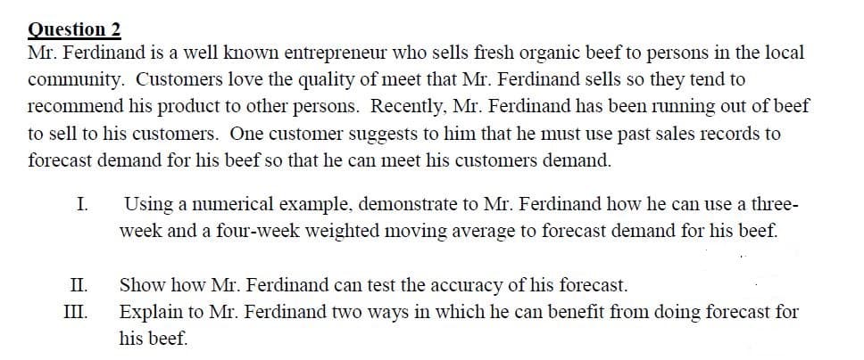 Question 2
Mr. Ferdinand is a well known entrepreneur who sells fresh organic beef to persons in the local
community. Customers love the quality of meet that Mr. Ferdinand sells so they tend to
recommend his product to other persons. Recently, Mr. Ferdinand has been rumning out of beef
to sell to his customers. One customer suggests to him that he must use past sales records to
forecast demand for his beef so that he can meet his customers demand.
Using a numerical example, demonstrate to Mr. Ferdinand how he can use a three-
week and a four-week weighted moving average to forecast demand for his beef.
I.
II.
Show how Mr. Ferdinand can test the accuracy of his forecast.
III.
Explain to Mr. Ferdinand two ways in which he can benefit from doing forecast for
his beef.
日正
