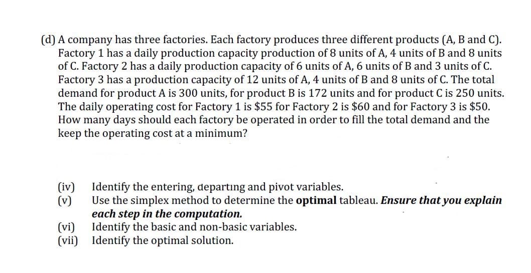 (d) A company has three factories. Each factory produces three different products (A, B and C).
Factory 1 has a daily production capacity production of 8 units of A, 4 units of B and 8 units
of C. Factory 2 has a daily production capacity of 6 units of A, 6 units of B and 3 units of C.
Factory 3 has a production capacity of 12 units of A, 4 units of B and 8 units of C. The total
demand for product A is 300 units, for product B is 172 units and for product C is 250 units.
The daily operating cost for Factory 1 is $55 for Factory 2 is $60 and for Factory 3 is $50.
How many days should each factory be operated in order to fill the total demand and the
keep the operating cost at a minimum?
(iv)
(v)
Identify the entering, departıng and pivot variables.
Use the simplex method to determine the optimal tableau. Ensure that you explain
each step in the computation.
Identify the basic and non-basic variables.
(vii) Identify the optimal solution.
(vi)
