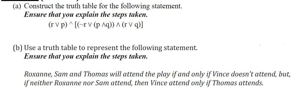 (a) Construct the truth table for the following statement.
Ensure that you explain the steps taken.
(r V p) ^ [(-r V (p ^q)) A (r V q)]
(b) Use a truth table to represent the following statement.
Ensure that you explain the steps taken.
Roxanne, Sam and Thomas will attend the play if and only if Vince doesn't attend, but,
if neither Roxanne nor Sam attend, then Vince attend only if Thomas attends.
