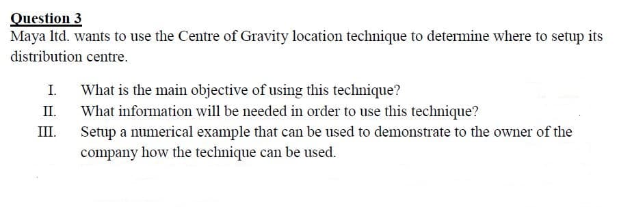 Question 3
Maya Itd. wants to use the Centre of Gravity location technique to determine where to setup its
distribution centre.
I.
What is the main objective of using this technique?
II.
What information will be needed in order to use this technique?
III.
Setup a numerical example that can be used to demonstrate to the owner of the
company how the technique can be used.
