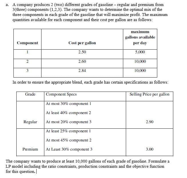 a. A company produces 2 (two) different grades of gasoline – regular and premium from
3(three) components (1,2,3). The company wants to determine the optimal mix of the
three components in each grade of the gasoline that will maximize profit. The maximum
quantities available for each component and their cost per gallon are as follows:
maximum
gallons available
Component
Cost per gallon
per day
1
2.50
5,000
2.60
10,000
3
2.84
10,000
In order to ensure the appropriate blend, each grade has certain specifications as follows:
Grade
Component Specs
Selling Price per gallon
At most 30% component 1
At least 40% component 2
Regular
At most 20% component 3
2.90
At least 25% component 1
At most 45% component 2
Premium
At Least 30% component 3
3.00
The company wants to produce at least 10,000 gallons of each grade of gasoline. Formulate a
LP model including the ratio constraints, production constraints and the objective function
for this question.
