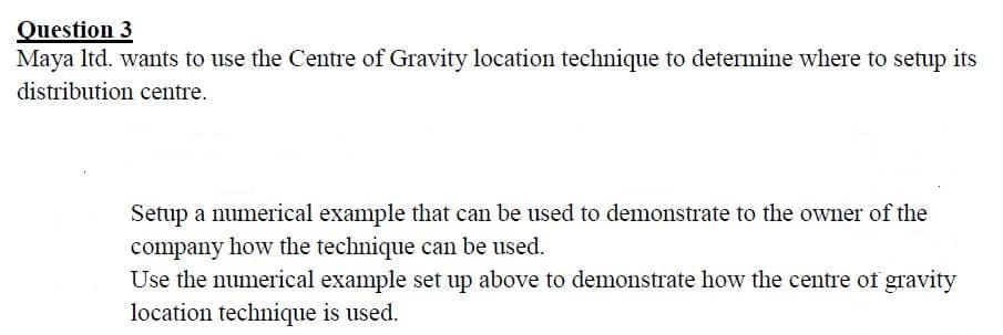 Question 3
Maya Itd. wants to use the Centre of Gravity location technique to determine where to setup its
distribution centre.
Setup a numerical example that can be used to demonstrate to the owner of the
company how the technique can be used.
Use the numerical example set up above to demonstrate how the centre of gravity
location technique is used.
