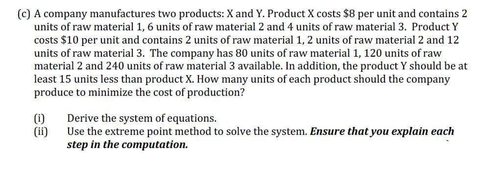 (c) A company manufactures two products: X and Y. Product X costs $8 per unit and contains 2
units of raw material 1, 6 units of raw material 2 and 4 units of raw material 3. Product Y
costs $10 per unit and contains 2 units of raw material 1, 2 units of raw material 2 and 12
units of raw material 3. The company has 80 units of raw material 1, 120 units of raw
material 2 and 240 units of raw material 3 available. In addition, the product Y should be at
least 15 units less than product X. How many units of each product should the company
produce to minimize the cost of production?
(i)
(ii)
Derive the system of equations.
Use the extreme point method to solve the system. Ensure that you explain each
step in the computation.
