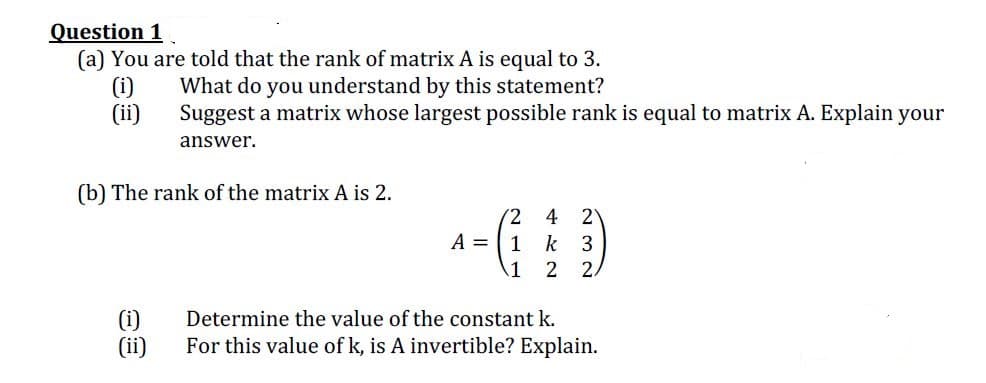 Question 1
(a) You are told that the rank of matrix A is equal to 3.
(i)
(ii)
What do you understand by this statement?
Suggest a matrix whose largest possible rank is equal to matrix A. Explain your
answer.
(b) The rank of the matrix A is 2.
2
1 k 3
(2
4
A =
1 2
(i)
(ii)
Determine the value of the constant k.
For this value of k, is A invertible? Explain.
