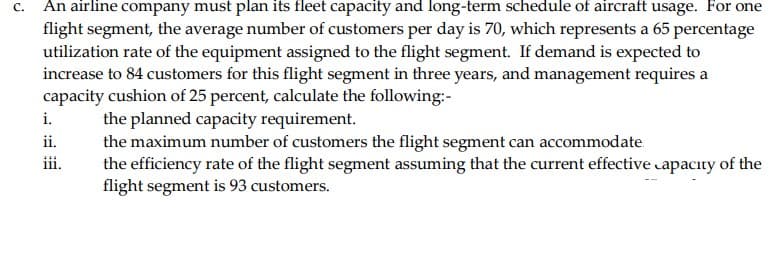 c. An airline company must plan its fleet capacity and long-term schedule of aircraft usage. For one
flight segment, the average number of customers per day is 70, which represents a 65 percentage
utilization rate of the equipment assigned to the flight segment. If demand is expected to
increase to 84 customers for this flight segment in three years, and management requires a
capacity cushion of 25 percent, calculate the following:-
i.
ii.
iii.
the planned capacity requirement.
the maximum number of customers the flight segment can accommodate
the efficiency rate of the flight segment assuming that the current effective capacity of the
flight segment is 93 customers.